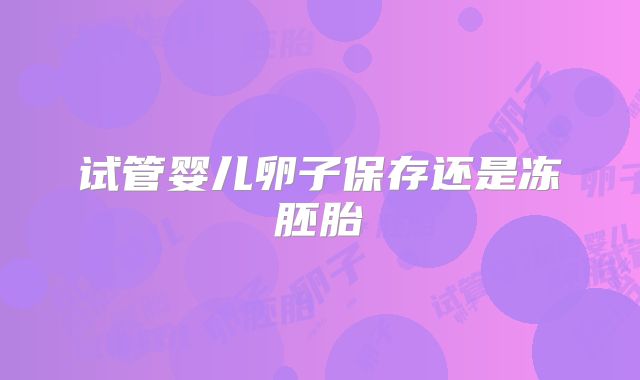 试管婴儿卵子保存还是冻胚胎