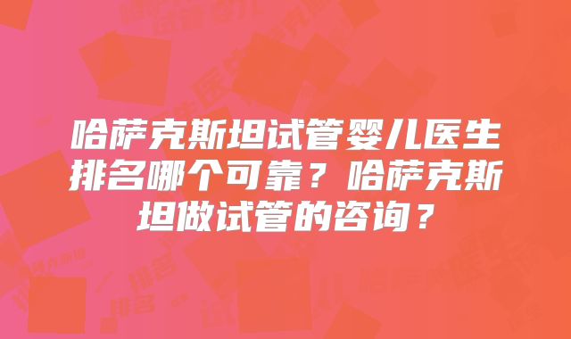 哈萨克斯坦试管婴儿医生排名哪个可靠？哈萨克斯坦做试管的咨询？