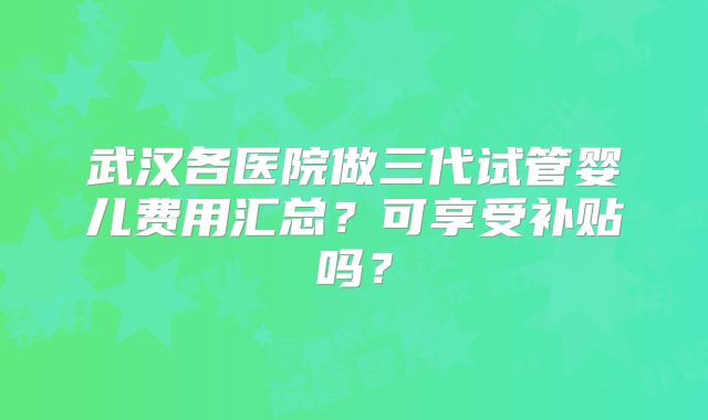 武汉各医院做三代试管婴儿费用汇总？可享受补贴吗？