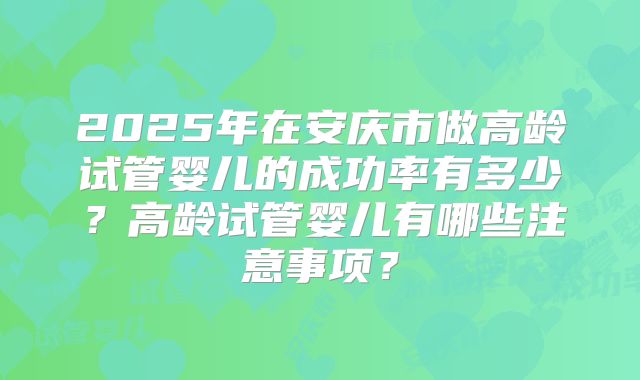 2025年在安庆市做高龄试管婴儿的成功率有多少？高龄试管婴儿有哪些注意事项？