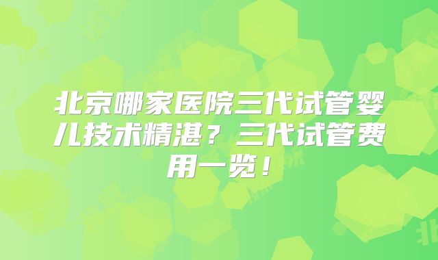 北京哪家医院三代试管婴儿技术精湛？三代试管费用一览！