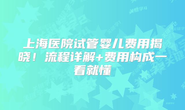 上海医院试管婴儿费用揭晓!流程详解+费用构成一看就懂