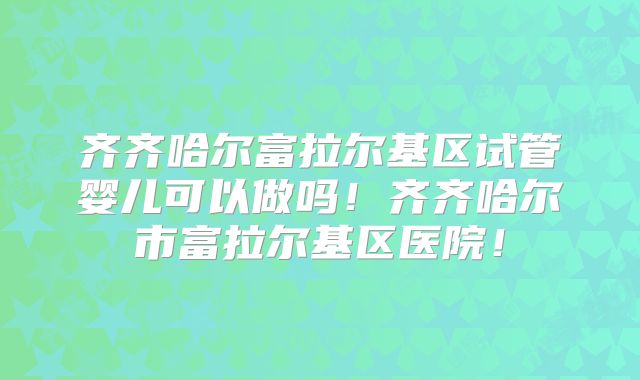 齐齐哈尔富拉尔基区试管婴儿可以做吗！齐齐哈尔市富拉尔基区医院！