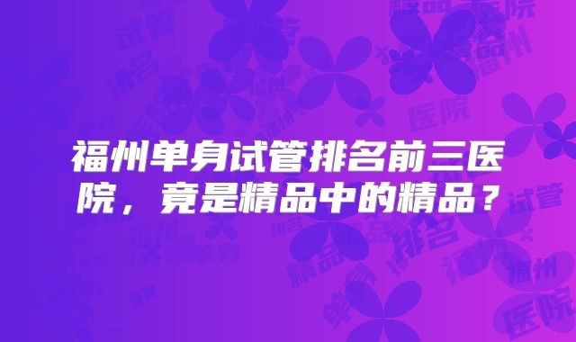 福州单身试管排名前三医院，竟是精品中的精品？