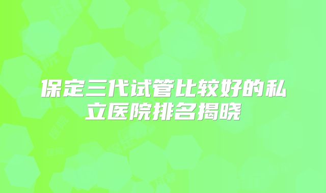 保定三代试管比较好的私立医院排名揭晓