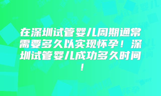 在深圳试管婴儿周期通常需要多久以实现怀孕！深圳试管婴儿成功多久时间！