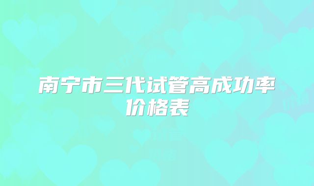 南宁市三代试管高成功率价格表