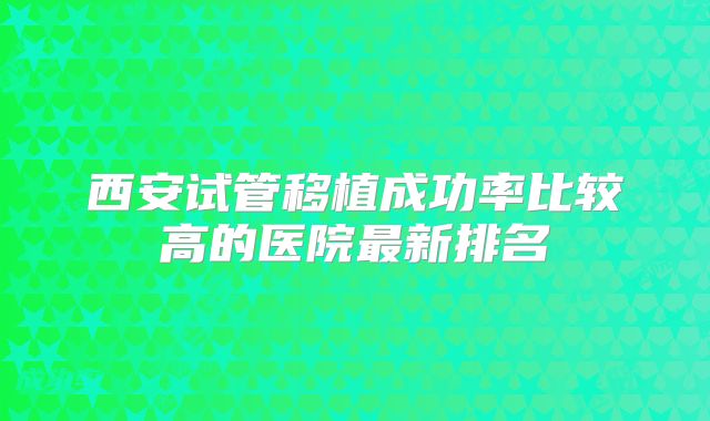 西安试管移植成功率比较高的医院最新排名