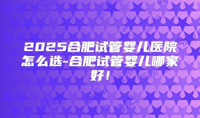 2025合肥试管婴儿医院怎么选-合肥试管婴儿哪家好！