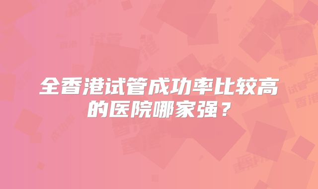 全香港试管成功率比较高的医院哪家强？