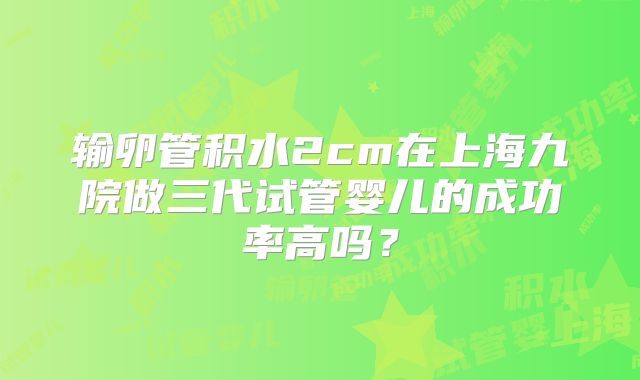 输卵管积水2cm在上海九院做三代试管婴儿的成功率高吗？