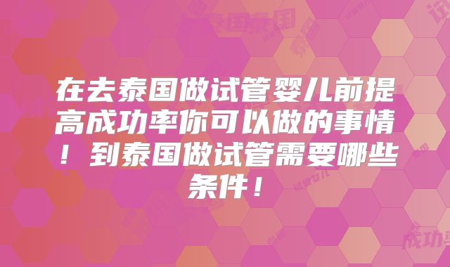 在去泰国做试管婴儿前提高成功率你可以做的事情！到泰国做试管需要哪些条件！