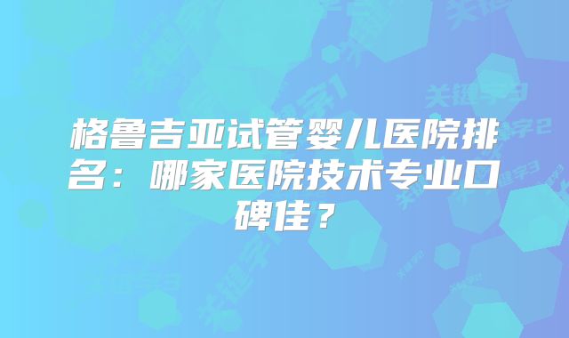 格鲁吉亚试管婴儿医院排名：哪家医院技术专业口碑佳？
