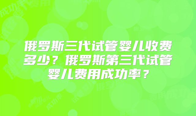 俄罗斯三代试管婴儿收费多少？俄罗斯第三代试管婴儿费用成功率？
