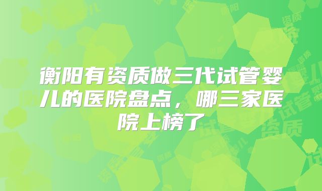 衡阳有资质做三代试管婴儿的医院盘点，哪三家医院上榜了