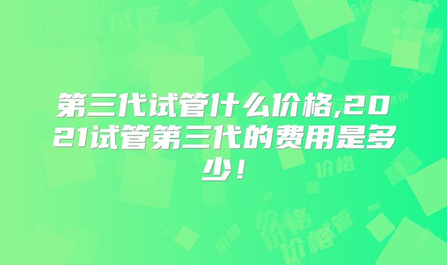 第三代试管什么价格,2021试管第三代的费用是多少!