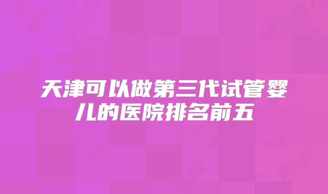 天津可以做第三代试管婴儿的医院排名前五