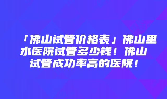 「佛山试管价格表」佛山里水医院试管多少钱！佛山试管成功率高的医院！