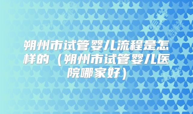 朔州市试管婴儿流程是怎样的(朔州市试管婴儿医院哪家好)