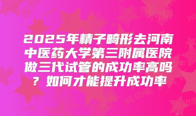 2025年精子畸形去河南中医药大学第三附属医院做三代试管的成功率高吗?如何才能提升成功率