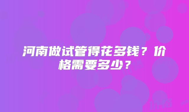 河南做试管得花多钱？价格需要多少？