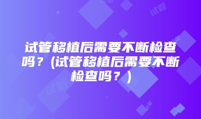 试管移植后需要不断检查吗？(试管移植后需要不断检查吗？)
