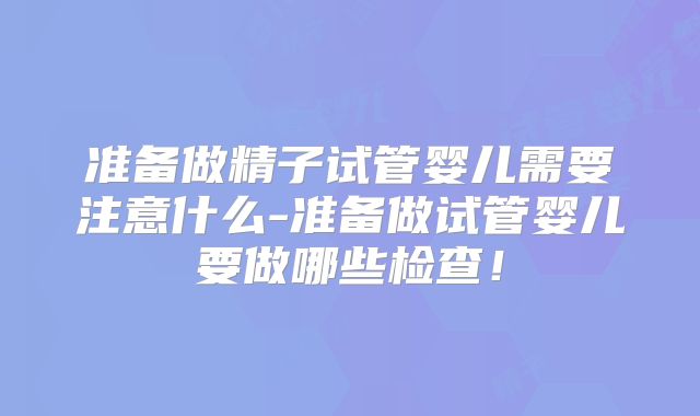 准备做精子试管婴儿需要注意什么-准备做试管婴儿要做哪些检查！