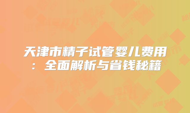 天津市精子试管婴儿费用：全面解析与省钱秘籍