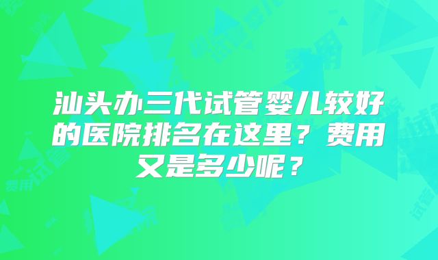 汕头办三代试管婴儿较好的医院排名在这里?费用又是多少呢?