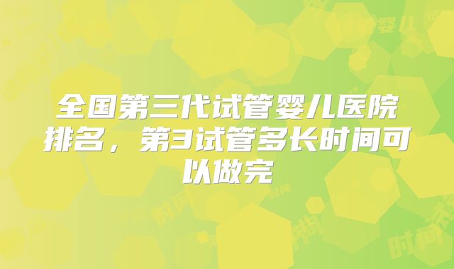 全国第三代试管婴儿医院排名，第3试管多长时间可以做完