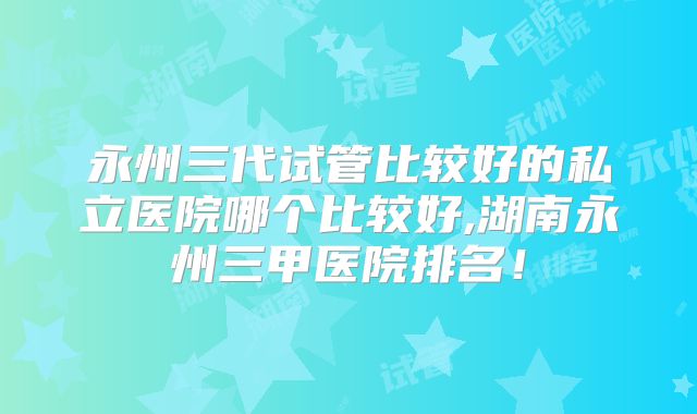 永州三代试管比较好的私立医院哪个比较好,湖南永州三甲医院排名！
