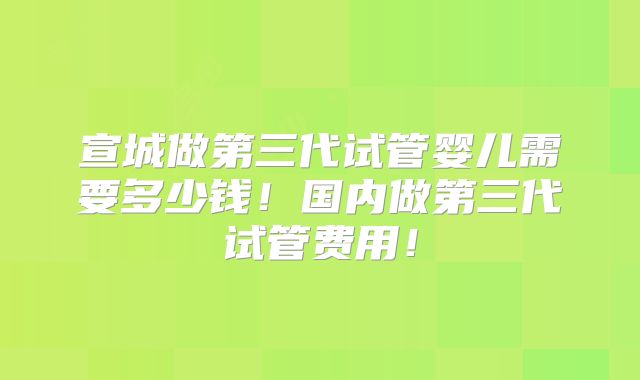 宣城做第三代试管婴儿需要多少钱!国内做第三代试管费用!