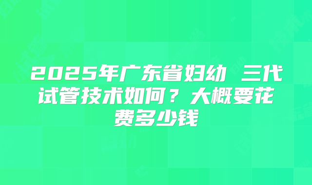 2025年广东省妇幼 三代试管技术如何？大概要花费多少钱