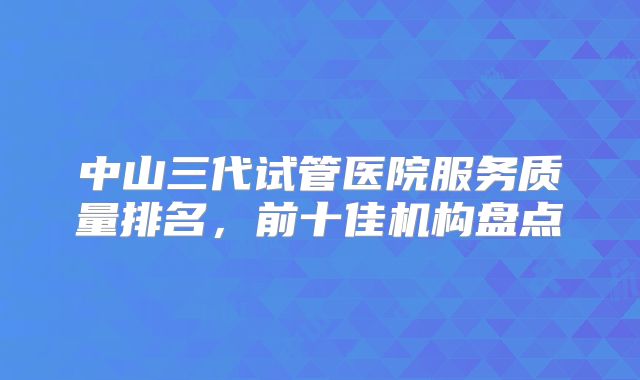 中山三代试管医院服务质量排名，前十佳机构盘点