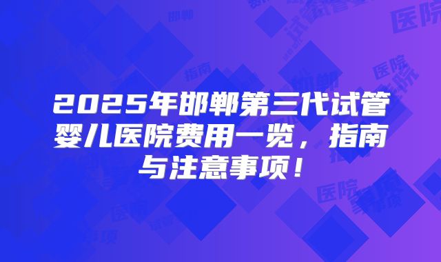 2025年邯郸第三代试管婴儿医院费用一览,指南与注意事项!