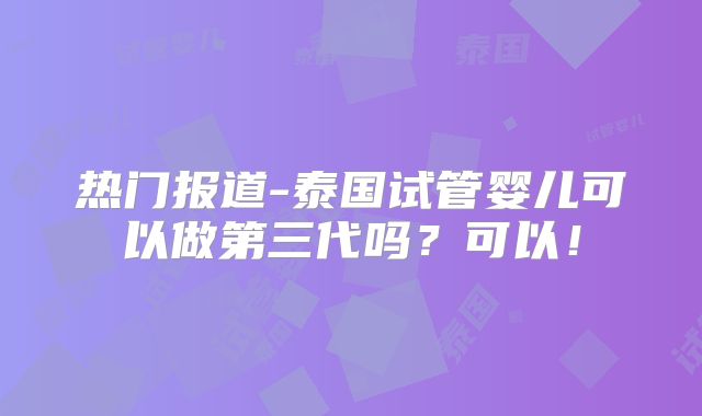 热门报道-泰国试管婴儿可以做第三代吗？可以！