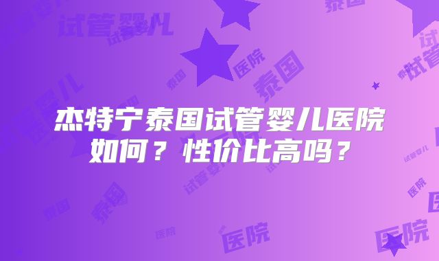杰特宁泰国试管婴儿医院如何？性价比高吗？
