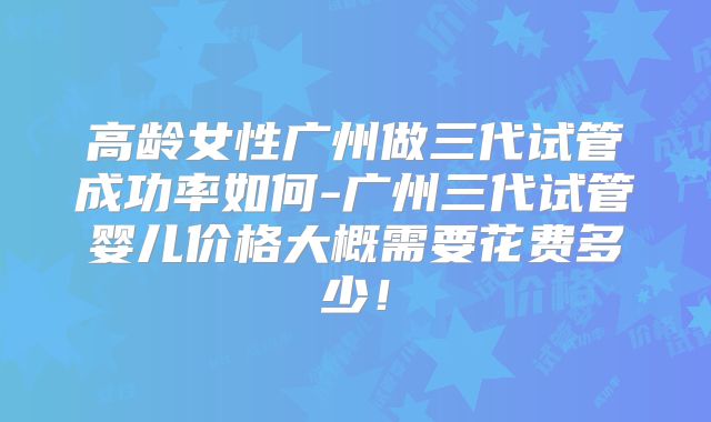高龄女性广州做三代试管成功率如何-广州三代试管婴儿价格大概需要花费多少！