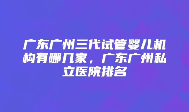 广东广州三代试管婴儿机构有哪几家，广东广州私立医院排名