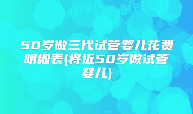 50岁做三代试管婴儿花费明细表(将近50岁做试管婴儿)