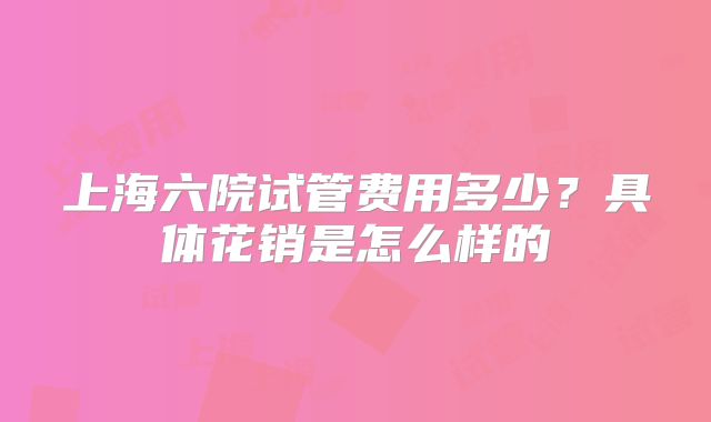 上海六院试管费用多少？具体花销是怎么样的