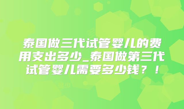 泰国做三代试管婴儿的费用支出多少_泰国做第三代试管婴儿需要多少钱？！