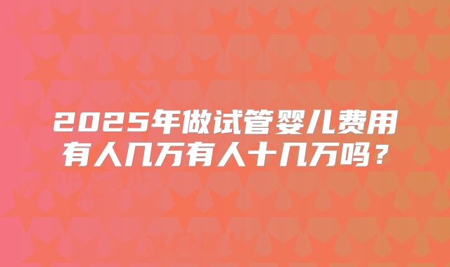 2025年做试管婴儿费用有人几万有人十几万吗？