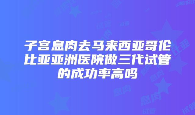 子宫息肉去马来西亚哥伦比亚亚洲医院做三代试管的成功率高吗