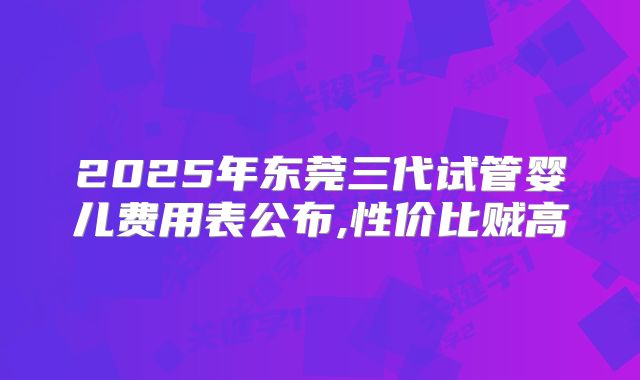 2025年东莞三代试管婴儿费用表公布,性价比贼高
