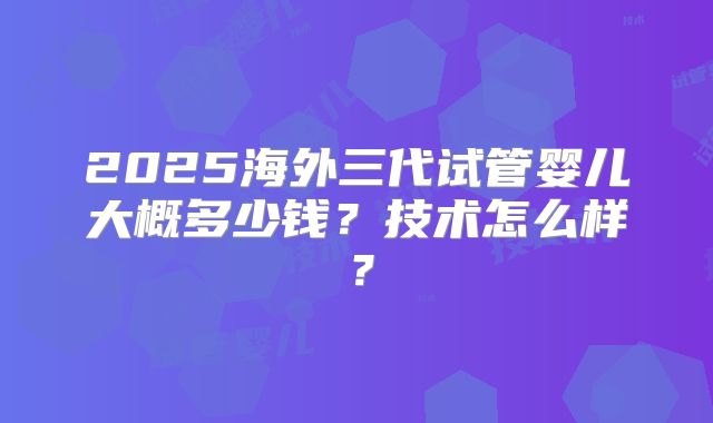2025海外三代试管婴儿大概多少钱?技术怎么样?
