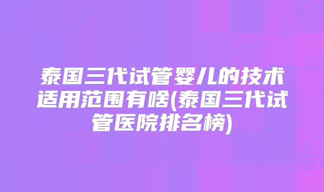 泰国三代试管婴儿的技术适用范围有啥(泰国三代试管医院排名榜)