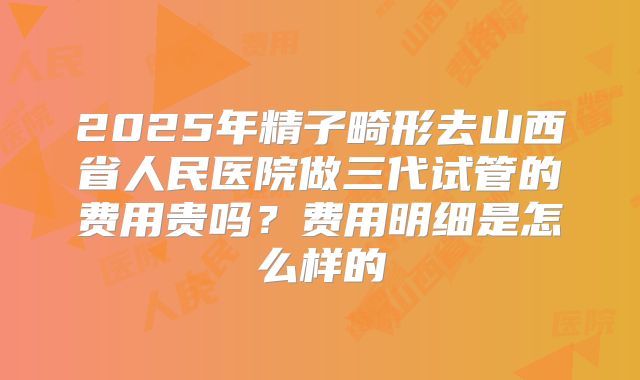 2025年精子畸形去山西省人民医院做三代试管的费用贵吗?费用明细是怎么样的