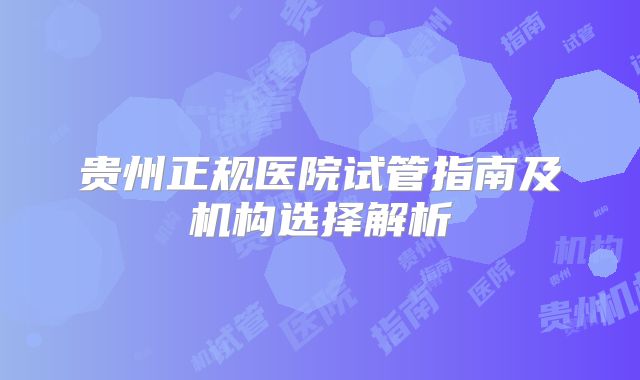贵州正规医院试管指南及机构选择解析