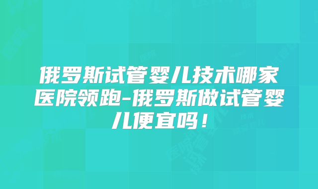 俄罗斯试管婴儿技术哪家医院领跑-俄罗斯做试管婴儿便宜吗！